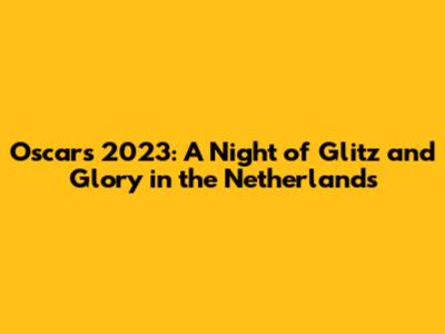 Oscars 2023: A Night of Glitz and Glory in the Netherlands
