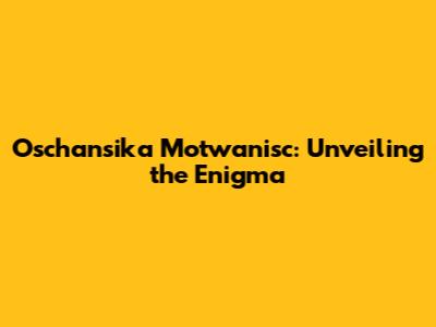 Oschansika Motwanisc: Unveiling the Enigma