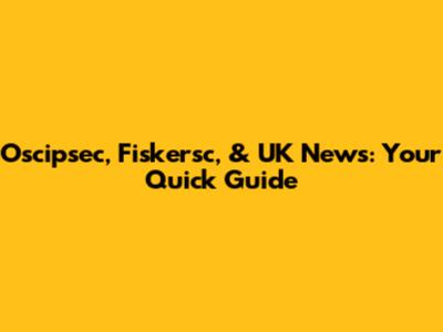 Oscipsec, Fiskersc, & UK News: Your Quick Guide