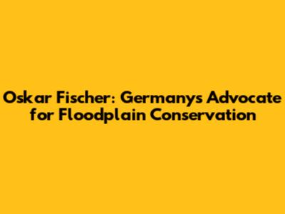 Oskar Fischer: Germany's Advocate for Floodplain Conservation