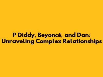 P Diddy, Beyoncé, and Dan: Unraveling Complex Relationships
