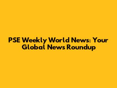 PSE Weekly World News: Your Global News Roundup