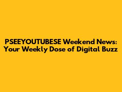 PSEEYOUTUBESE Weekend News: Your Weekly Dose of Digital Buzz