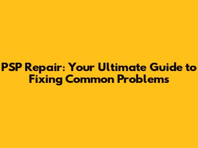 PSP Repair: Your Ultimate Guide to Fixing Common Problems