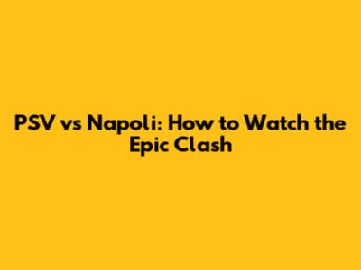 PSV vs Napoli: How to Watch the Epic Clash