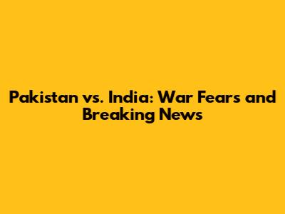 Pakistan vs. India: War Fears and Breaking News