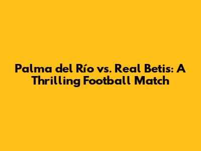 Palma del Río vs. Real Betis: A Thrilling Football Match