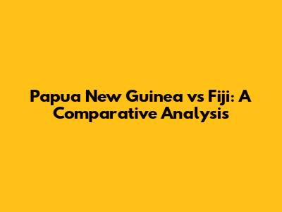 Papua New Guinea vs Fiji: A Comparative Analysis