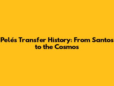 Pelé's Transfer History: From Santos to the Cosmos