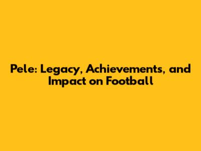 Pele: Legacy, Achievements, and Impact on Football
