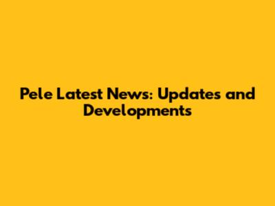 Pele Latest News: Updates and Developments