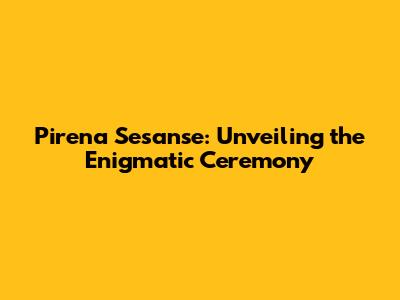 Pirena Sesanse: Unveiling the Enigmatic Ceremony