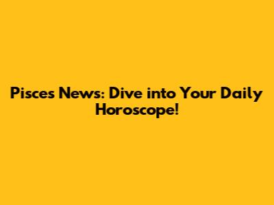 Pisces News: Dive into Your Daily Horoscope!