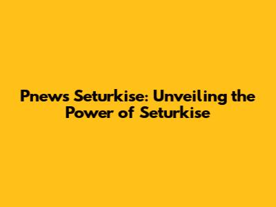Pnews Seturkise: Unveiling the Power of Seturkise