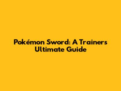 Pokémon Sword: A Trainer's Ultimate Guide