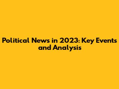 Political News in 2023: Key Events and Analysis