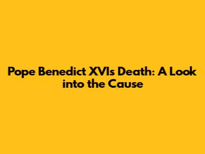 Pope Benedict XVI's Death: A Look into the Cause