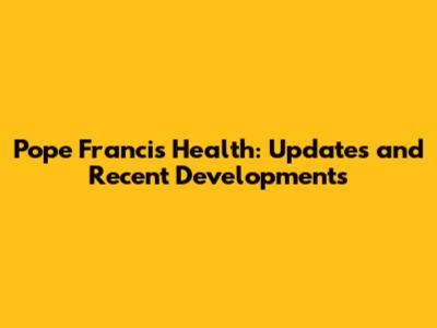 Pope Francis Health: Updates and Recent Developments