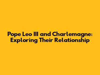 Pope Leo III and Charlemagne: Exploring Their Relationship
