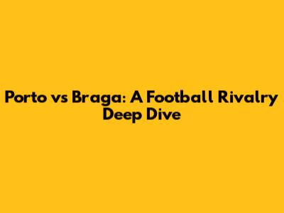 Porto vs Braga: A Football Rivalry Deep Dive
