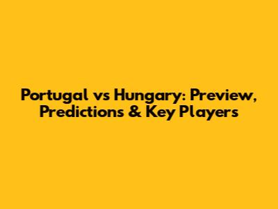 Portugal vs Hungary: Preview, Predictions & Key Players