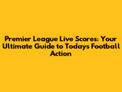 Premier League Live Scores: Your Ultimate Guide to Today's Football Action