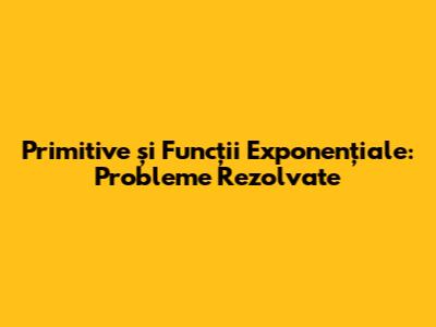 Primitive și Funcții Exponențiale: Probleme Rezolvate