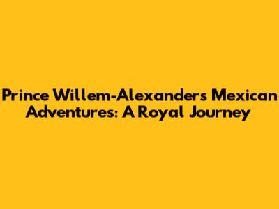Prince Willem-Alexander's Mexican Adventures: A Royal Journey