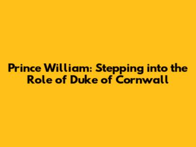 Prince William: Stepping into the Role of Duke of Cornwall
