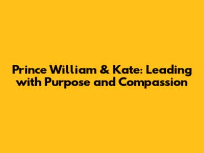 Prince William & Kate: Leading with Purpose and Compassion