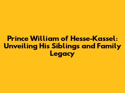Prince William of Hesse-Kassel: Unveiling His Siblings and Family Legacy