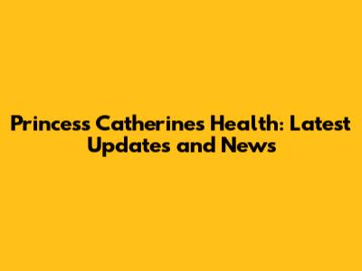 Princess Catherine's Health: Latest Updates and News