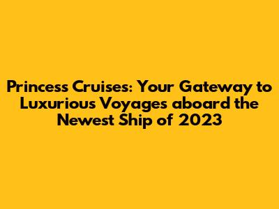Princess Cruises: Your Gateway to Luxurious Voyages aboard the Newest Ship of 2023