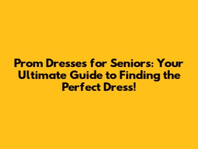 Prom Dresses for Seniors: Your Ultimate Guide to Finding the Perfect Dress!