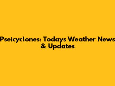 Pseicyclones: Today's Weather News & Updates