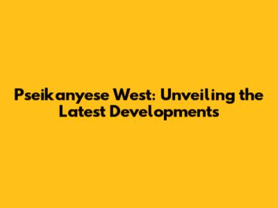 Pseikanyese West: Unveiling the Latest Developments
