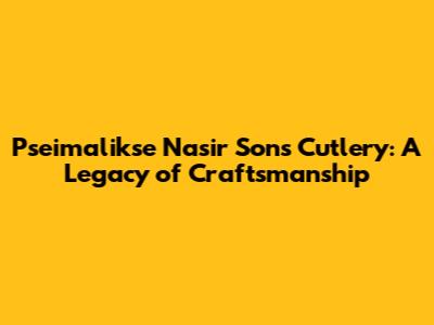 Pseimalikse Nasir Sons Cutlery: A Legacy of Craftsmanship