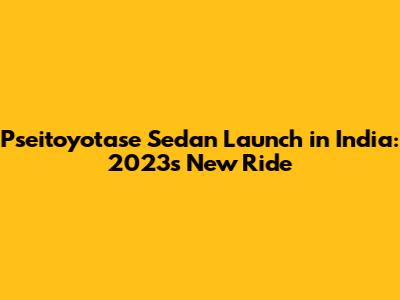 Pseitoyotase Sedan Launch in India: 2023's New Ride