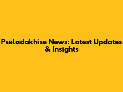 Pseladakhise News: Latest Updates & Insights