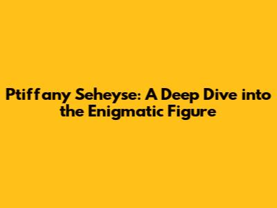 Ptiffany Seheyse: A Deep Dive into the Enigmatic Figure