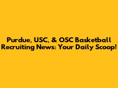 Purdue, USC, & OSC Basketball Recruiting News: Your Daily Scoop!