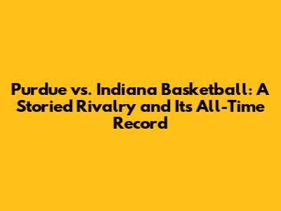 Purdue vs. Indiana Basketball: A Storied Rivalry and Its All-Time Record