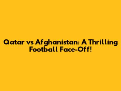 Qatar vs Afghanistan: A Thrilling Football Face-Off!