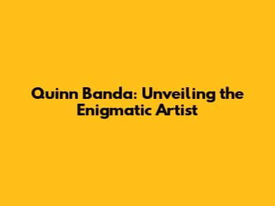 Quinn Banda: Unveiling the Enigmatic Artist