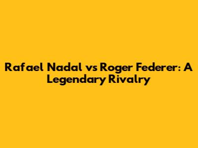 Rafael Nadal vs Roger Federer: A Legendary Rivalry