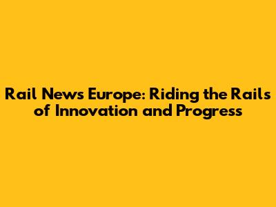 Rail News Europe: Riding the Rails of Innovation and Progress