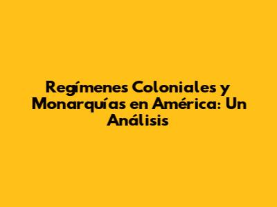 Regímenes Coloniales y Monarquías en América: Un Análisis