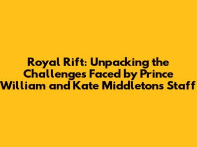 Royal Rift: Unpacking the Challenges Faced by Prince William and Kate Middleton's Staff