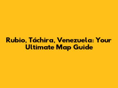 Rubio, Táchira, Venezuela: Your Ultimate Map Guide