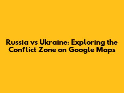 Russia vs Ukraine: Exploring the Conflict Zone on Google Maps